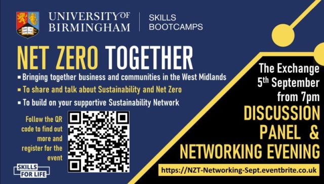 UNIVERSITY OF BIRMINGHAM | SKILLS BOOTCAMPS - NET ZERO TOGETHER • Bringing together business and communities in the West Midlands • To share and talk about Sustainability and Net Zero • To build on your supportive Sustainability Network - Follow the QR code to find out more and register for the event - SKILLS FOR LIFE - The Exchange, 5th September from 7pm - DISCUSSION PANEL & NETWORKING EVENING - https://NZT-Networking-Sept.eventbrite.co.uk